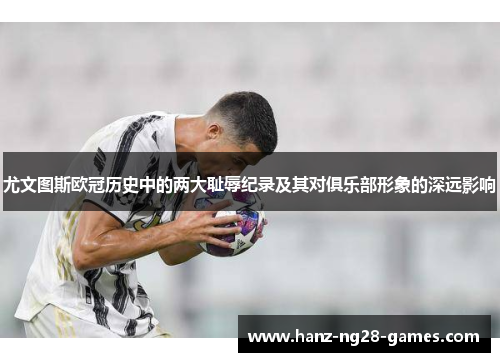 尤文图斯欧冠历史中的两大耻辱纪录及其对俱乐部形象的深远影响