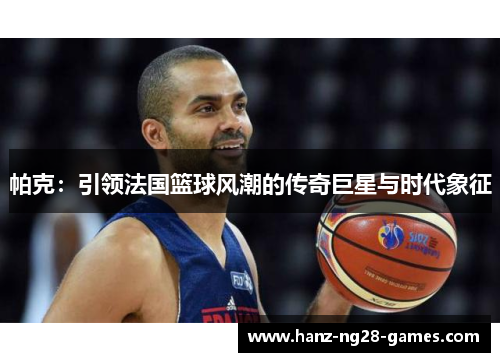 帕克：引领法国篮球风潮的传奇巨星与时代象征