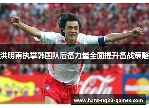 洪明甫执掌韩国队后备力量全面提升备战策略