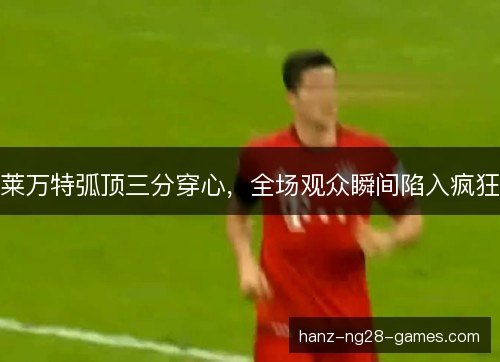 莱万特弧顶三分穿心，全场观众瞬间陷入疯狂